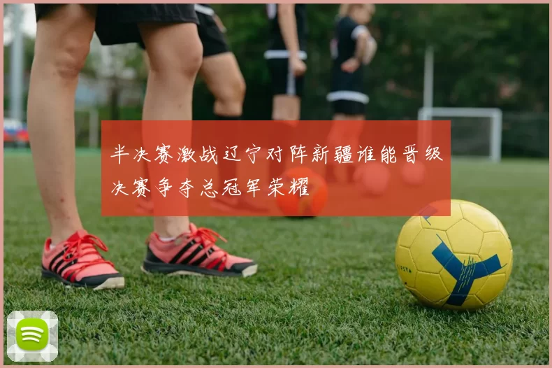 半决赛激战辽宁对阵新疆谁能晋级决赛争夺总冠军荣耀