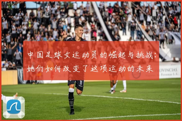 中国足球女运动员的崛起与挑战：她们如何改变了这项运动的未来