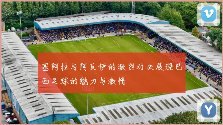 塞阿拉与阿瓦伊的激烈对决展现巴西足球的魅力与激情