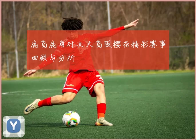 鹿岛鹿角对决大岛阪樱花精彩赛事回顾与分析