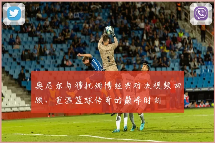 奥尼尔与穆托姆博经典对决视频回顾，重温篮球传奇的巅峰时刻