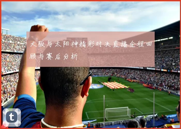 大阪与太阳神精彩对决直播全程回顾与赛后分析