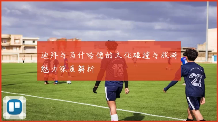 迪拜与马什哈德的文化碰撞与旅游魅力深度解析