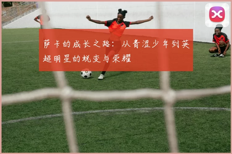 萨卡的成长之路：从青涩少年到英超明星的蜕变与荣耀