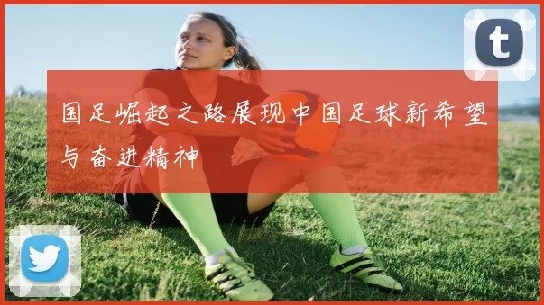 国足崛起之路展现中国足球新希望与奋进精神
