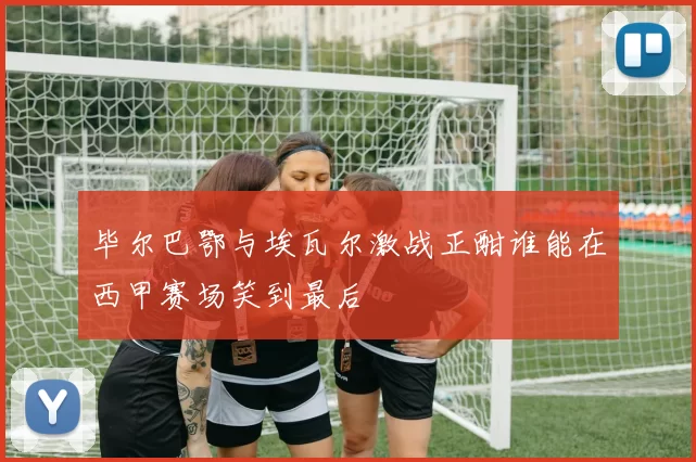 毕尔巴鄂与埃瓦尔激战正酣谁能在西甲赛场笑到最后