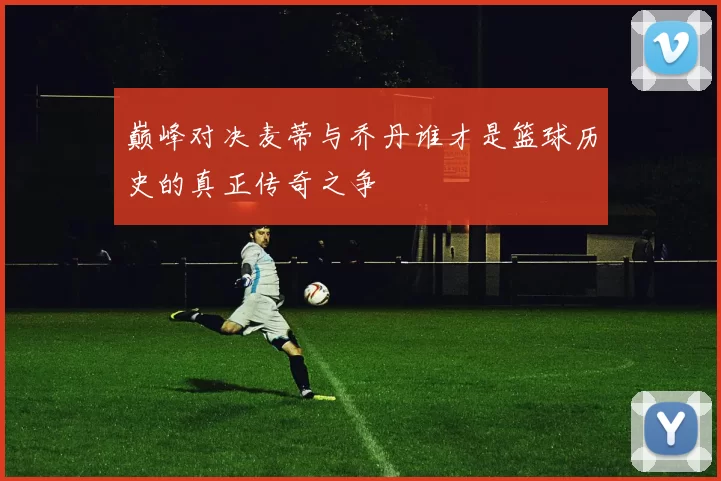 巅峰对决麦蒂与乔丹谁才是篮球历史的真正传奇之争