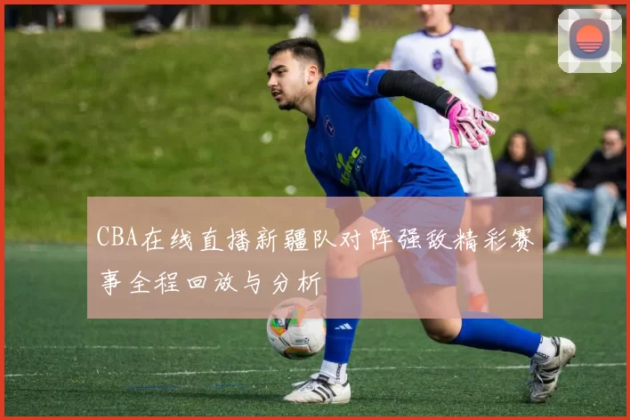 CBA在线直播新疆队对阵强敌精彩赛事全程回放与分析