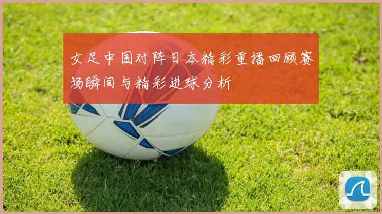 女足中国对阵日本精彩重播回顾赛场瞬间与精彩进球分析