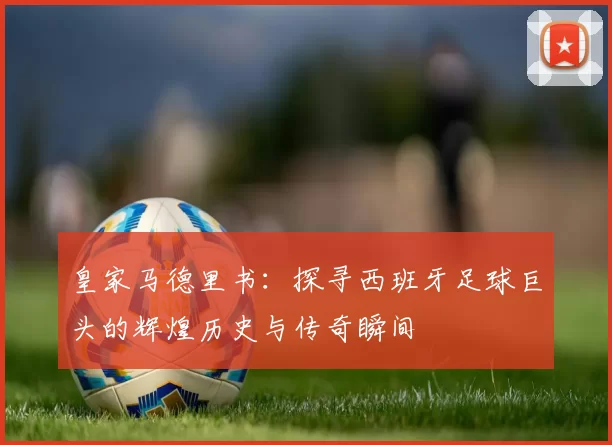 皇家马德里书：探寻西班牙足球巨头的辉煌历史与传奇瞬间